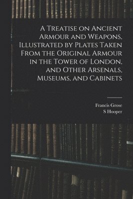 Francis Grose, S Hooper, S. Hooper - Treatise on Ancient Armour and Weapons, Illustrated by Plates Taken From the Original Armour in the Tower of London, and Other Arsenals, Museums, and Cabinets, Häftad