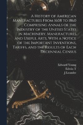 bokomslag A History of American Manufactures From 1608 to 1860 ... Comprising Annals of the Industry of the United States in Machinery, Manufactures and Useful Arts, With a Notice of the Important Inventions,