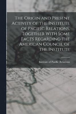 The Origin and Present Activity of the Institute of Pacific Relations, Together With Some Facts Regarding the American Council of the Institute 1