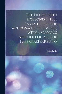 The Life of John Dollond, F. R. S., Inventor of the Achromatic Telescope, With a Copious Appendix of all the Papers Referred To 1