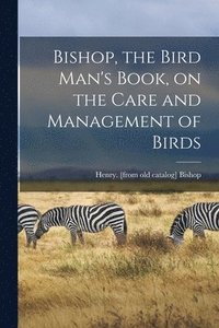 bokomslag Bishop, the Bird Man's Book, on the Care and Management of Birds