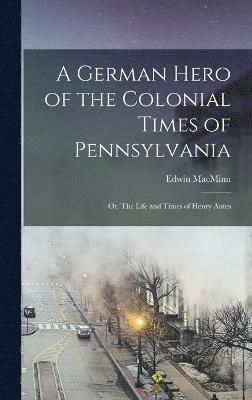 A German Hero of the Colonial Times of Pennsylvania; or, The Life and Times of Henry Antes 1