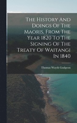 History And Doings Of The Maoris, From The Year 1820 To The Signing Of The Treaty Of Waitangi In 1840