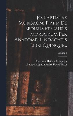 Jo. Baptistae Morgagni P.p.p.p. De Sedibus Et Causis Morborum Per Anatomen Indagatis Libri Quinque...; Volume 1