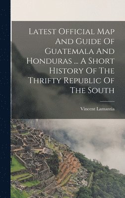 bokomslag Latest Official Map And Guide Of Guatemala And Honduras ... A Short History Of The Thrifty Republic Of The South