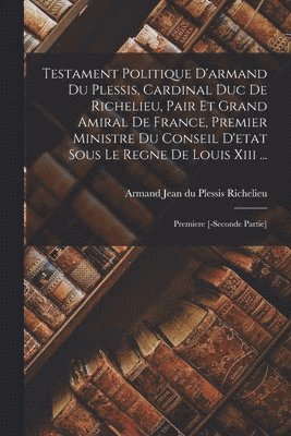 Testament Politique D'armand Du Plessis, Cardinal Duc De Richelieu, Pair Et Grand Amiral De France, Premier Ministre Du Conseil D'etat Sous Le Regne De Louis Xiii ... 1