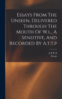 Essays From The Unseen, Delivered Through The Mouth Of W.l., A Sensitive, And Recorded By A.t.t.p 1