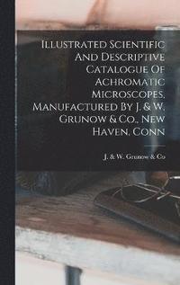bokomslag Illustrated Scientific And Descriptive Catalogue Of Achromatic Microscopes, Manufactured By J. & W. Grunow & Co., New Haven, Conn