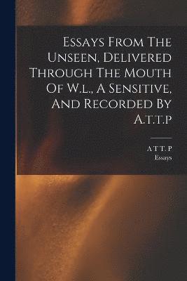 Essays From The Unseen, Delivered Through The Mouth Of W.l., A Sensitive, And Recorded By A.t.t.p 1