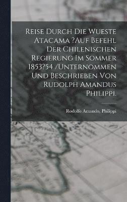 Reise Durch Die Wueste Atacama ?auf Befehl Der Chilenischen Regierung Im Sommer 1853?54 /unternommen Und Beschrieben Von Rudolph Amandus Philippi. 1