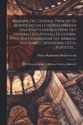 Memorie Del General Principe Di Montecuccoli Che Rinfermano Una Esatta Instruzzione De I Generali Ed Ufficiali Di Guerra, Per Ben Commander Un' Armata, Assediare E Diffendere Città, Fortezze ...