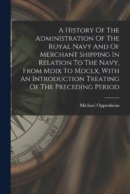 A History Of The Administration Of The Royal Navy And Of Merchant Shipping In Relation To The Navy, From Mdix To Mdclx, With An Introduction Treating Of The Preceding Period 1