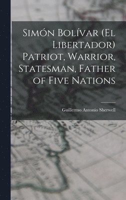 Simón Bolívar (el Libertador) Patriot, Warrior, Statesman, Father of Five Nations