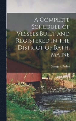 George A Preble, George A. Preble - Complete Schedule of Vessels Built and Registered in the District of Bath, Maine, Inbunden