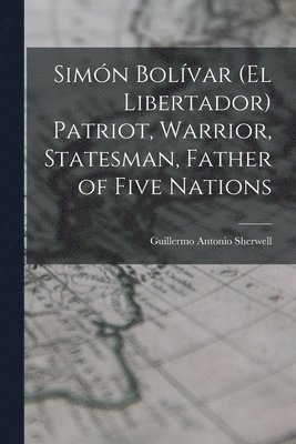 Simn Bolvar (el Libertador) Patriot, Warrior, Statesman, Father of Five Nations 1