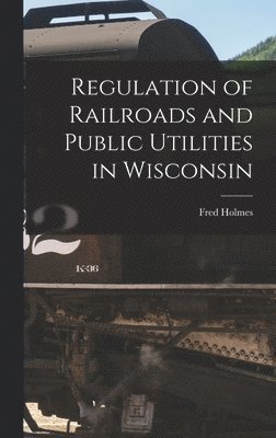 Fred Holmes - Regulation of Railroads and Public Utilities in Wisconsin, Inbunden