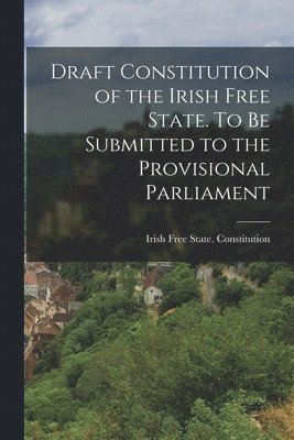 Draft Constitution of the Irish Free State. To be Submitted to the Provisional Parliament 1