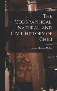 bokomslag The Geographical, Natural, and Civil History of Chili