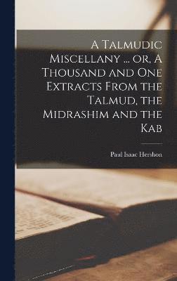 A Talmudic Miscellany ... or, A Thousand and one Extracts From the Talmud, the Midrashim and the Kab 1