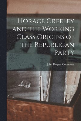 John Rogers Commons - Horace Greeley and the Working Class Origins of the Republican Party, Häftad