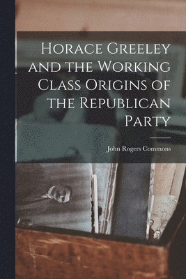 Horace Greeley and the Working Class Origins of the Republican Party 1