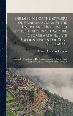 bokomslag The Defence of the Settlers of Honduras Against the Unjust and Unfounded Representations of Colonel George Arthur, Late Superintendent of That Settlement