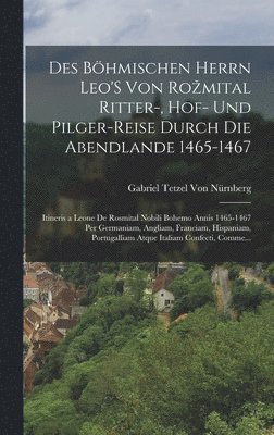 Des Bhmischen Herrn Leo'S Von Rozmital Ritter-, Hof- Und Pilger-Reise Durch Die Abendlande 1465-1467; Itineris a Leone De Rosmital Nobili Bohemo Annis 1465-1467 Per Germaniam, Angliam, Franciam, 1