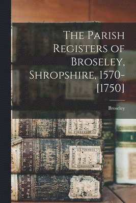 The Parish Registers of Broseley, Shropshire, 1570-[1750] 1