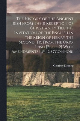 Geoffrey Keating - History of the Ancient Irish From Their Reception of Christianity Till the Invitation of the English in the Reign of Henry the Second, Tr. From the Orig. Irish [Book 2] With Amendments [By D. O'connor], Häftad