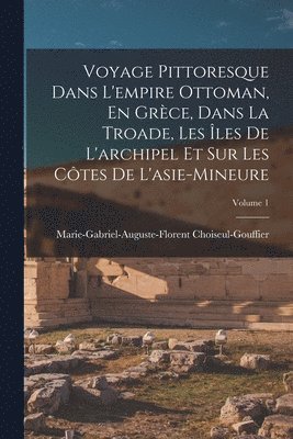 Marie-Gabriel-Augu Choiseul-Gouffier - Voyage Pittoresque Dans L'empire Ottoman, En Grèce, Dans La Troade, Les Îles De L'archipel Et Sur Les Côtes De L'asie-Mineure; Volume 1, Häftad