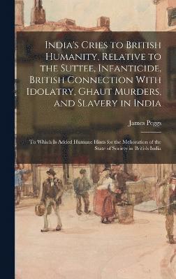 India's Cries to British Humanity, Relative to the Suttee, Infanticide, British Connection With Idolatry, Ghaut Murders, and Slavery in India 1