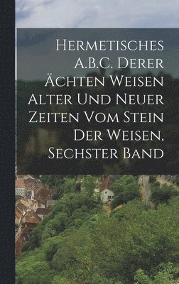 Hermetisches A.B.C. Derer chten Weisen Alter Und Neuer Zeiten Vom Stein Der Weisen, Sechster Band 1