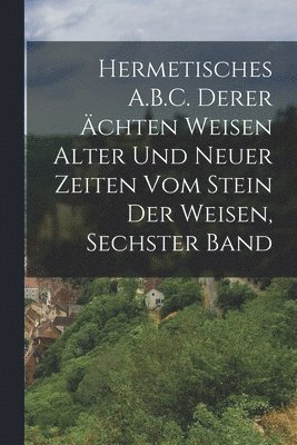 Hermetisches A.B.C. Derer chten Weisen Alter Und Neuer Zeiten Vom Stein Der Weisen, Sechster Band 1