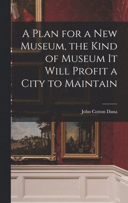 John Cotton Dana - Plan for a New Museum, the Kind of Museum It Will Profit a City to Maintain, Inbunden