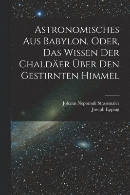 Joseph Epping, Johann Nepomuk Strassmaier - Astronomisches Aus Babylon, Oder, Das Wissen Der Chaldäer Über Den Gestirnten Himmel, Häftad
