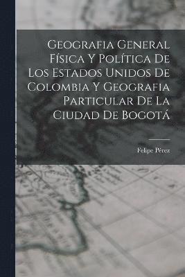 Geografia General Física Y Política De Los Estados Unidos De Colombia Y Geografia Particular De La Ciudad De Bogotá