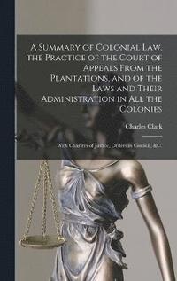 bokomslag A Summary of Colonial Law, the Practice of the Court of Appeals From the Plantations, and of the Laws and Their Administration in All the Colonies