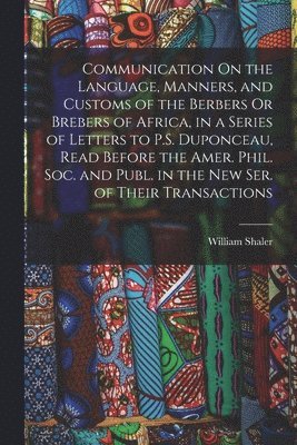 Communication On the Language, Manners, and Customs of the Berbers Or Brebers of Africa, in a Series of Letters to P.S. Duponceau, Read Before the Amer. Phil. Soc. and Publ. in the New Ser. of Their 1