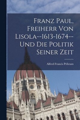 Franz Paul, Freiherr Von Lisola--1613-1674--Und Die Politik Seiner Zeit 1