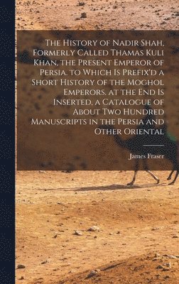 History of Nadir Shah, Formerly Called Thamas Kuli Khan, the Present Emperor of Persia. to Which Is Prefix'd a Short History of the Moghol Emperors. at the End Is Inserted, a Catalogue of About Two Hundred Manuscripts in the Persia and Other Oriental