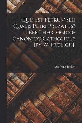 Quis Est Petrus? Seu Qualis Petri Primatus? Liber Theologico-Canonico Catholicus [By W. Frlich]. 1