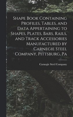 bokomslag Shape Book Containing Profiles, Tables, and Data Appertaining to Shapes, Plates, Bars, Rails, and Track Accessories Manufactured by Carnegie Steel Company, Pittsburg, Pa