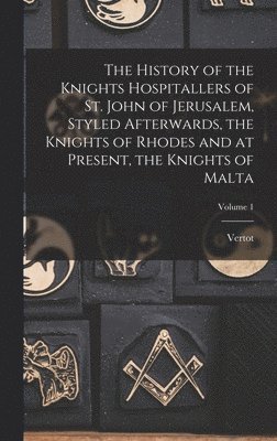 History of the Knights Hospitallers of St. John of Jerusalem, Styled Afterwards, the Knights of Rhodes and at Present, the Knights of Malta; Volume 1