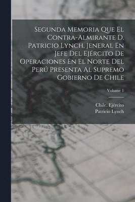 Segunda Memoria Que El Contra-Almirante D. Patricio Lynch, Jeneral En Jefe Del Ejrcito De Operaciones En El Norte Del Per Presenta Al Supremo Gobierno De Chile; Volume 1 1