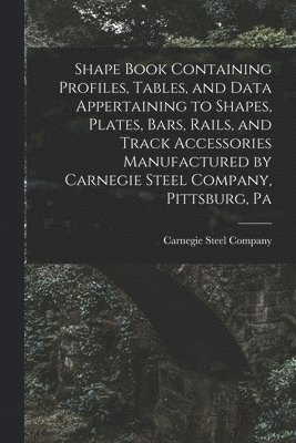 Shape Book Containing Profiles, Tables, and Data Appertaining to Shapes, Plates, Bars, Rails, and Track Accessories Manufactured by Carnegie Steel Company, Pittsburg, Pa 1