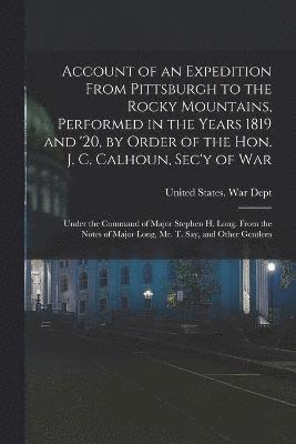 Account of an Expedition From Pittsburgh to the Rocky Mountains, Performed in the Years 1819 and '20, by Order of the Hon. J. C. Calhoun, Sec'y of War 1