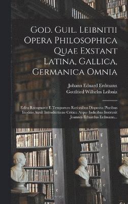 God. Guil. Leibnitii Opera Philosophica Quae Exstant Latina, Gallica, Germanica Omnia 1