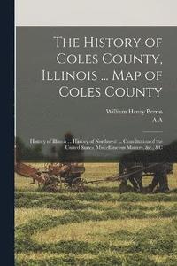 bokomslag The History of Coles County, Illinois ... map of Coles County; History of Illinois ... History of Northwest ... Constitution of the United States, Miscellaneous Matters, &c., &c