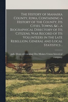 The History of Mahaska County, Iowa, Containing a History of the County, its Cities, Towns, &c., a Biographical Directory of its Citizens, war Record of its Volunteers in the Late Rebellion, General 1