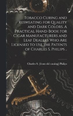 Tobacco Curing and Resweating for Quality and Dark Colors. A Practical Hand-book for Cigar Manufacturers and Leaf Dealers who are Licensed to use the Patents of Charles S. Philips .. 1